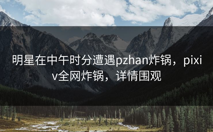 明星在中午时分遭遇pzhan炸锅,pixiv全网炸锅,详情围观