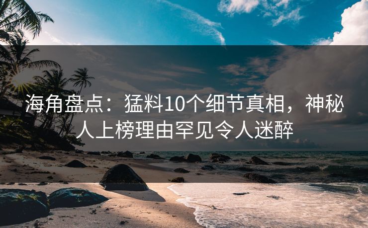 海角盘点：猛料10个细节真相，神秘人上榜理由罕见令人迷醉