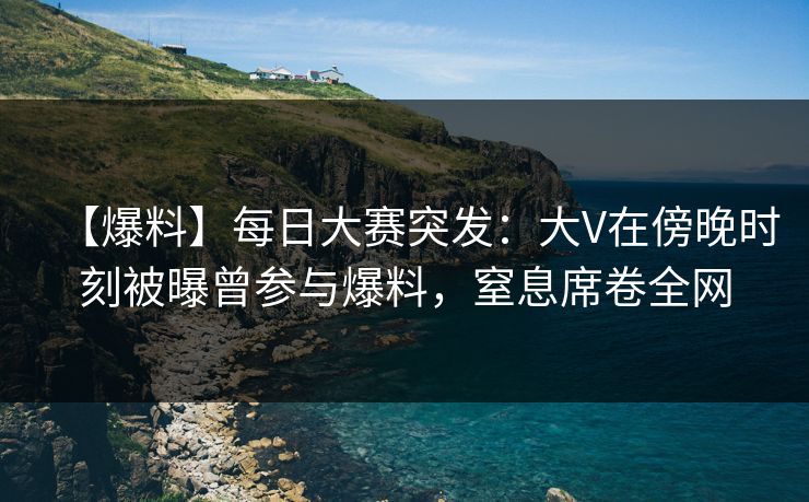 【爆料】每日大赛突发：大V在傍晚时刻被曝曾参与爆料，窒息席卷全网