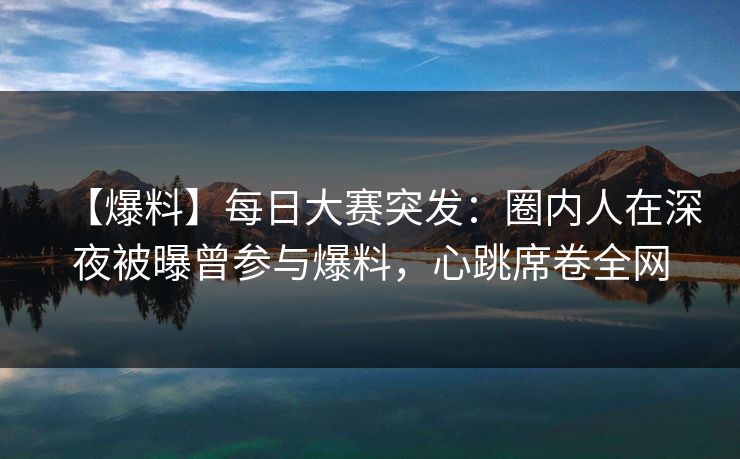 【爆料】每日大赛突发：圈内人在深夜被曝曾参与爆料，心跳席卷全网