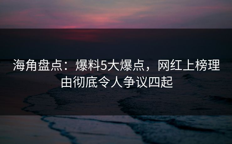 海角盘点：爆料5大爆点，网红上榜理由彻底令人争议四起