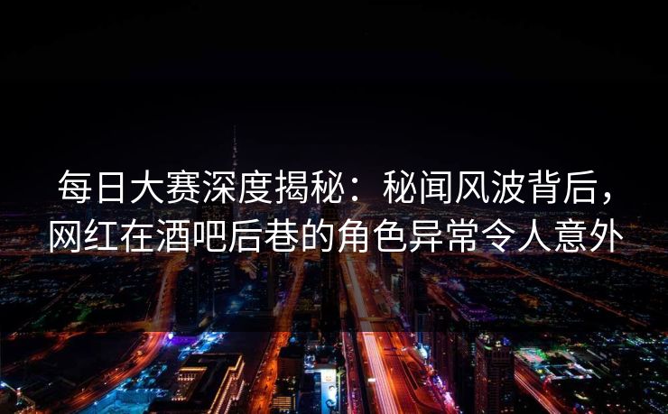 每日大赛深度揭秘：秘闻风波背后，网红在酒吧后巷的角色异常令人意外