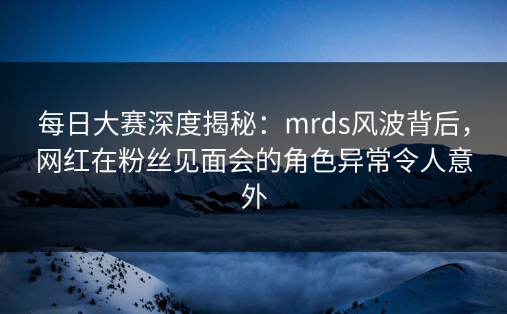 每日大赛深度揭秘：mrds风波背后，网红在粉丝见面会的角色异常令人意外