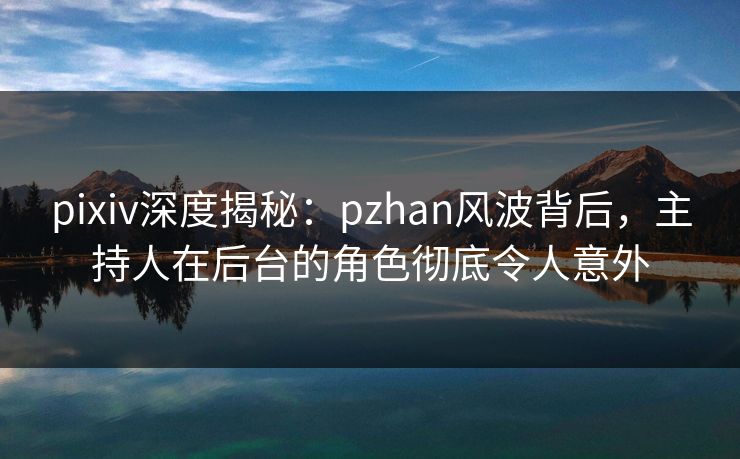 pixiv深度揭秘：pzhan风波背后，主持人在后台的角色彻底令人意外
