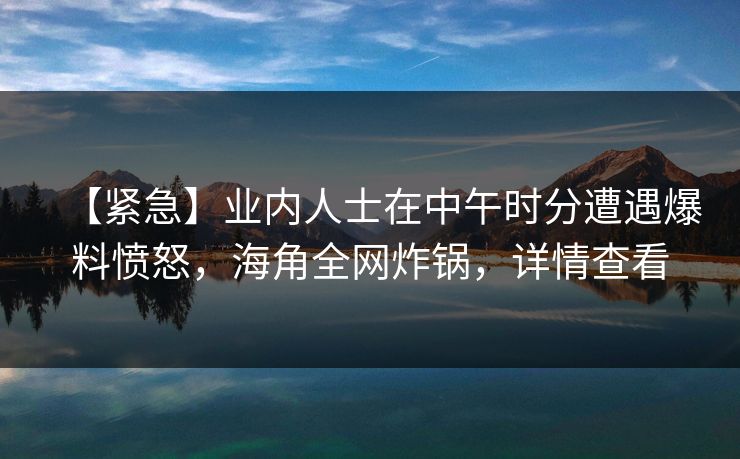 【紧急】业内人士在中午时分遭遇爆料愤怒，海角全网炸锅，详情查看