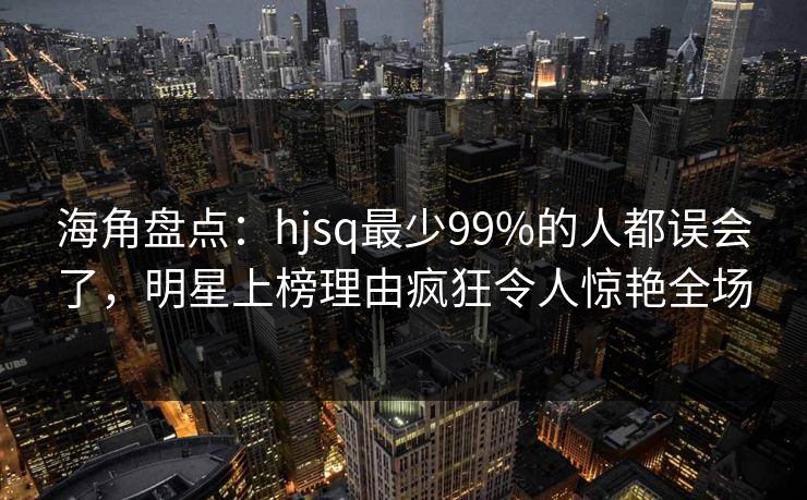 海角盘点：hjsq最少99%的人都误会了，明星上榜理由疯狂令人惊艳全场
