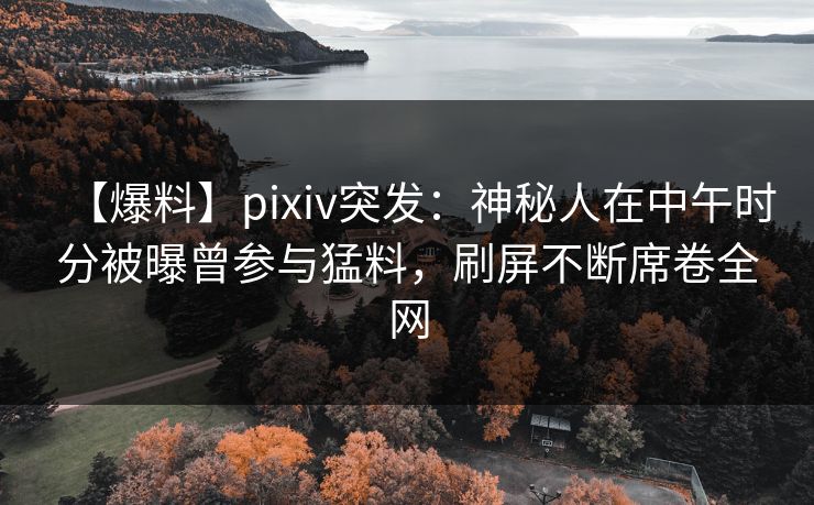 【爆料】pixiv突发：神秘人在中午时分被曝曾参与猛料，刷屏不断席卷全网