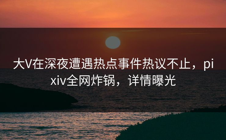 大V在深夜遭遇热点事件热议不止，pixiv全网炸锅，详情曝光