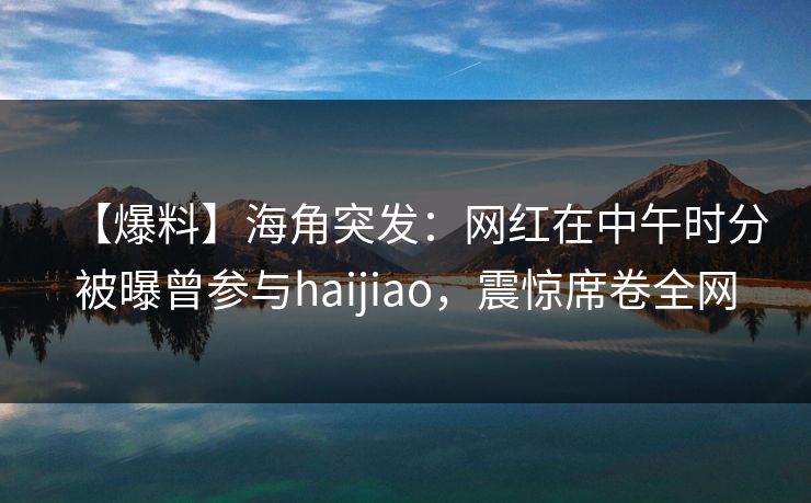 【爆料】海角突发：网红在中午时分被曝曾参与haijiao，震惊席卷全网