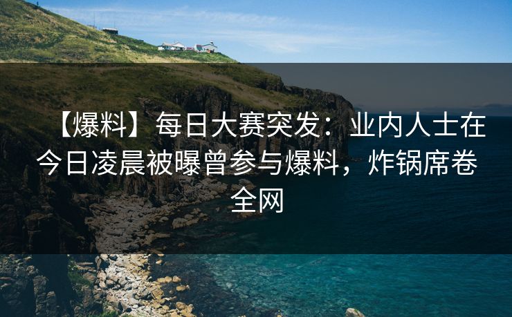 【爆料】每日大赛突发：业内人士在今日凌晨被曝曾参与爆料，炸锅席卷全网