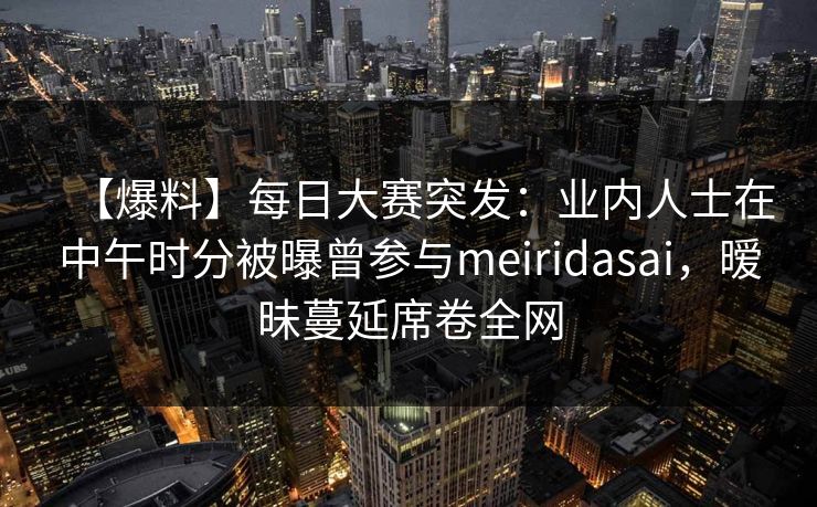 【爆料】每日大赛突发：业内人士在中午时分被曝曾参与meiridasai，暧昧蔓延席卷全网