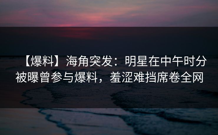 【爆料】海角突发：明星在中午时分被曝曾参与爆料，羞涩难挡席卷全网
