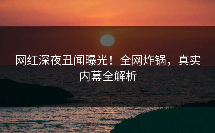 网红深夜丑闻曝光！全网炸锅，真实内幕全解析