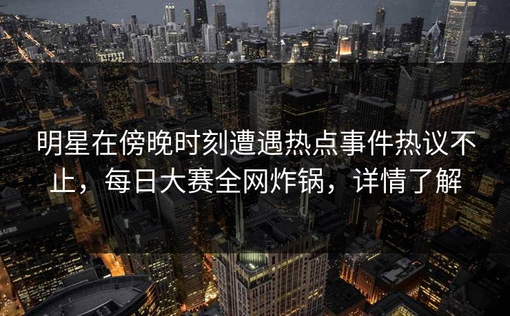 明星在傍晚时刻遭遇热点事件热议不止，每日大赛全网炸锅，详情了解