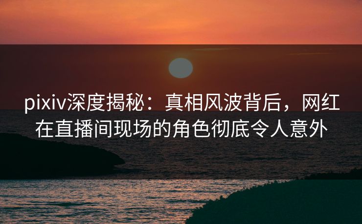 pixiv深度揭秘：真相风波背后，网红在直播间现场的角色彻底令人意外