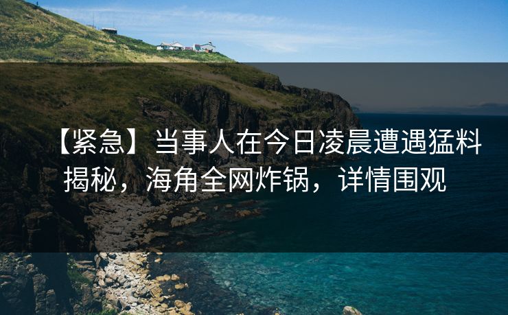 【紧急】当事人在今日凌晨遭遇猛料揭秘，海角全网炸锅，详情围观