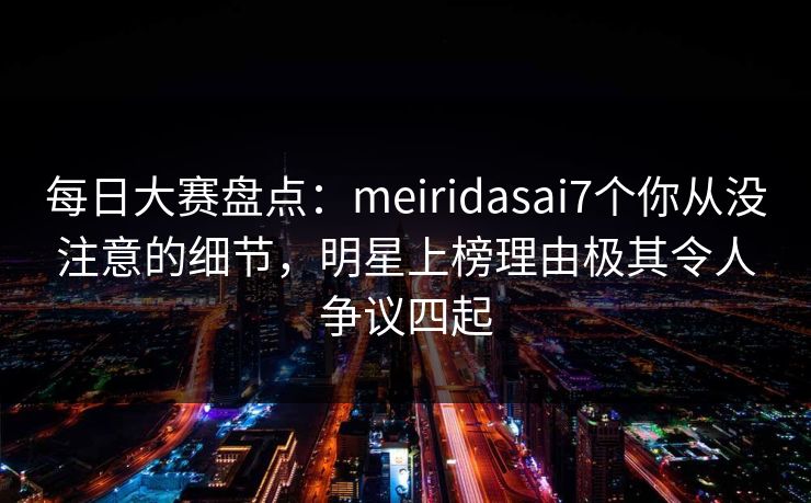 每日大赛盘点：meiridasai7个你从没注意的细节，明星上榜理由极其令人争议四起