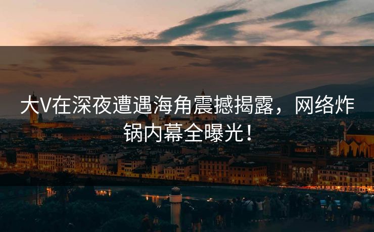 大V在深夜遭遇海角震撼揭露，网络炸锅内幕全曝光！