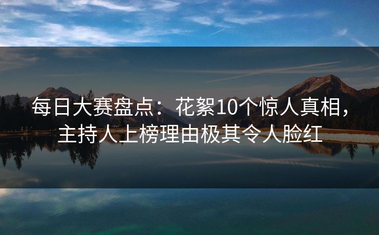 每日大赛盘点：花絮10个惊人真相，主持人上榜理由极其令人脸红