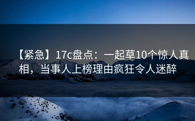 【紧急】17c盘点：一起草10个惊人真相，当事人上榜理由疯狂令人迷醉