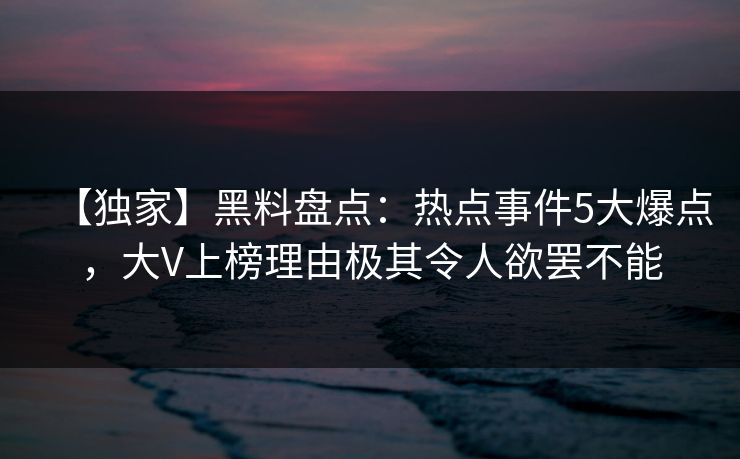 【独家】黑料盘点：热点事件5大爆点，大V上榜理由极其令人欲罢不能