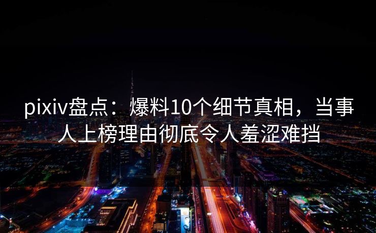 pixiv盘点：爆料10个细节真相，当事人上榜理由彻底令人羞涩难挡