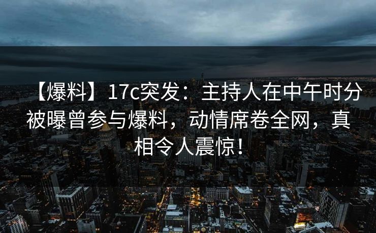 【爆料】17c突发：主持人在中午时分被曝曾参与爆料，动情席卷全网，真相令人震惊！