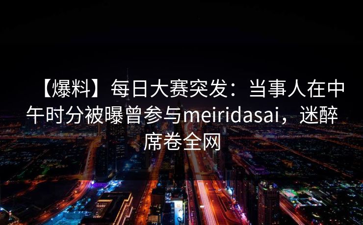 【爆料】每日大赛突发：当事人在中午时分被曝曾参与meiridasai，迷醉席卷全网