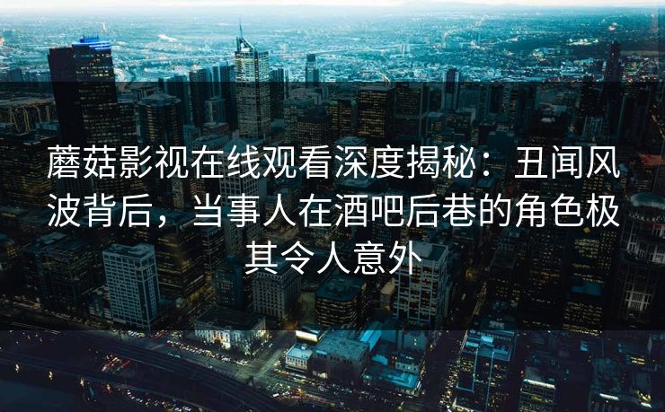 蘑菇影视在线观看深度揭秘：丑闻风波背后，当事人在酒吧后巷的角色极其令人意外