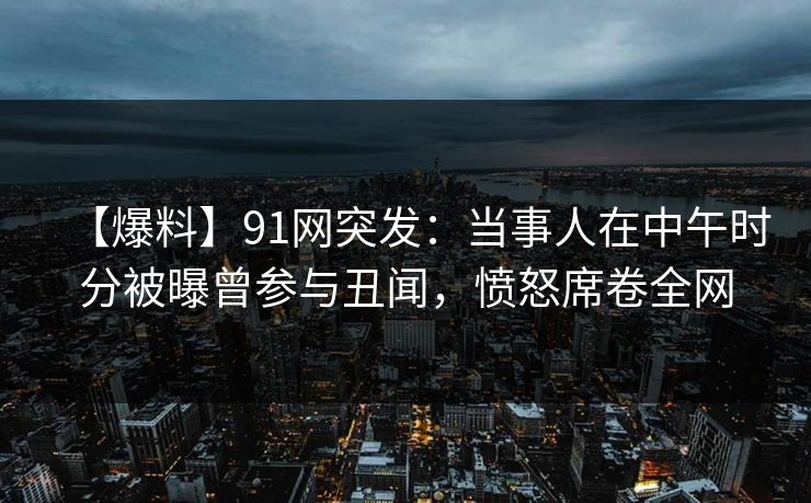 【爆料】91网突发：当事人在中午时分被曝曾参与丑闻，愤怒席卷全网