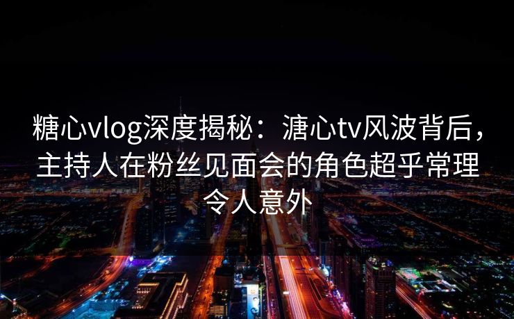 糖心vlog深度揭秘：溏心tv风波背后，主持人在粉丝见面会的角色超乎常理令人意外