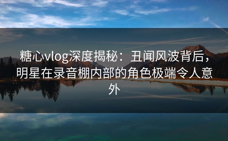 糖心vlog深度揭秘：丑闻风波背后，明星在录音棚内部的角色极端令人意外