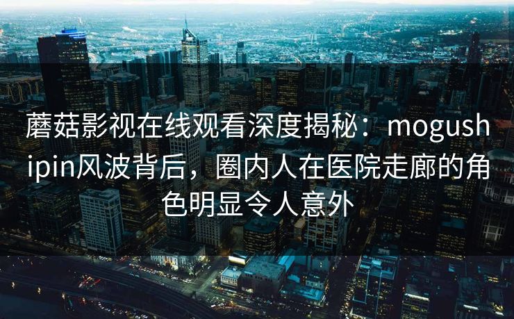 蘑菇影视在线观看深度揭秘：mogushipin风波背后，圈内人在医院走廊的角色明显令人意外