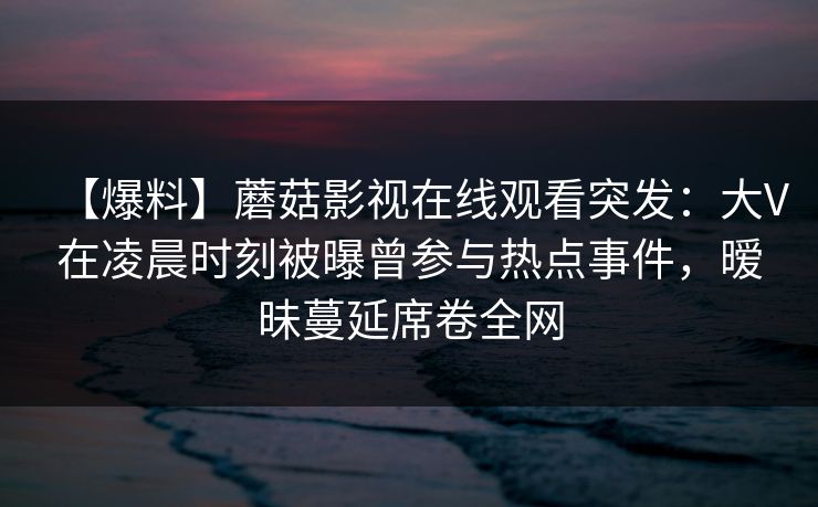 【爆料】蘑菇影视在线观看突发：大V在凌晨时刻被曝曾参与热点事件，暧昧蔓延席卷全网