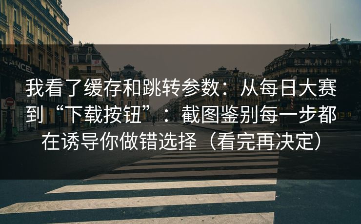 我看了缓存和跳转参数：从每日大赛到“下载按钮”：截图鉴别每一步都在诱导你做错选择（看完再决定）