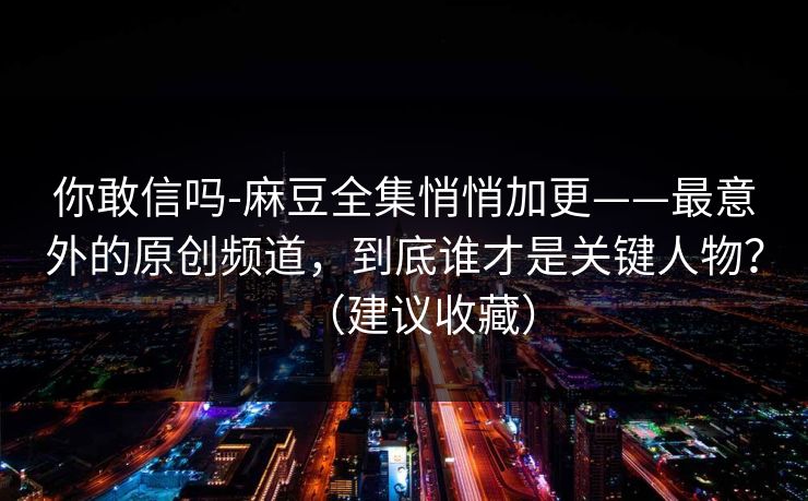 你敢信吗-麻豆全集悄悄加更——最意外的原创频道，到底谁才是关键人物？（建议收藏）