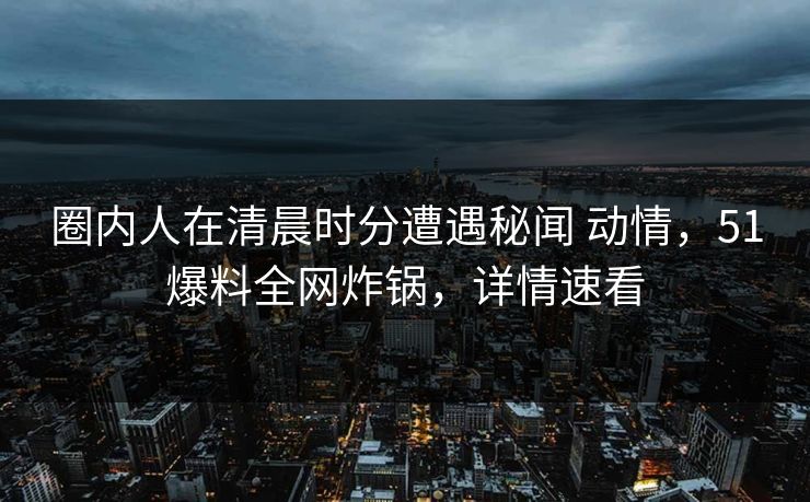 圈内人在清晨时分遭遇秘闻 动情，51爆料全网炸锅，详情速看