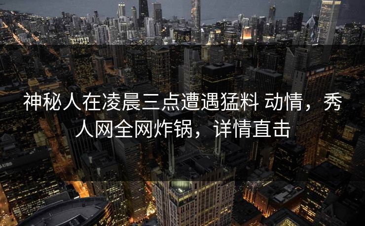 神秘人在凌晨三点遭遇猛料 动情，秀人网全网炸锅，详情直击