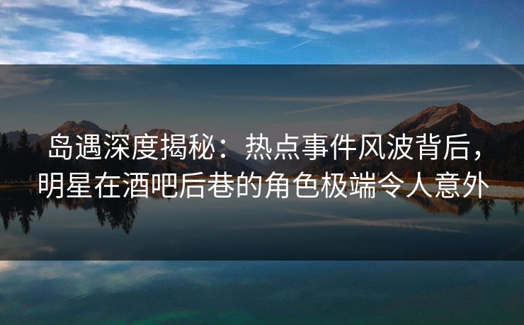 岛遇深度揭秘：热点事件风波背后，明星在酒吧后巷的角色极端令人意外