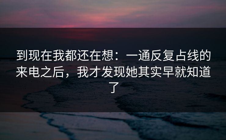 到现在我都还在想：一通反复占线的来电之后，我才发现她其实早就知道了