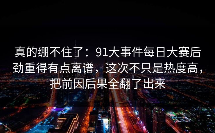 真的绷不住了:91大事件每日大赛后劲重得有点离谱,这次不只是热度高,把前因后果全翻了出来 真的绷不住了:91大事件每日大赛后劲重得有点离谱,这次不只是热度高,把前因后果全翻了出来